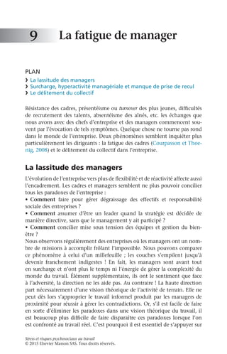 Stress et risques psychosociaux au travail
© 2015 Elsevier Masson SAS. Tous droits réservés.
La fatigue de manager
PLAN
❯	 La lassitude des managers
❯	 Surcharge, hyperactivité managériale et manque de prise de recul
❯	 Le délitement du collectif
Résistance des cadres, présentéisme ou turnover des plus jeunes, difficultés
de recrutement des talents, absentéisme des aînés, etc. les échanges que
nous avons avec des chefs d’entreprise et des managers commencent sou-
vent par l’évocation de tels symptômes. Quelque chose ne tourne pas rond
dans le monde de l’entreprise. Deux phénomènes semblent inquiéter plus
particulièrement les dirigeants : la fatigue des cadres (Courpasson et Thoe-
nig, 2008) et le délitement du collectif dans l’entreprise.
La lassitude des managers
L’évolution de l’entreprise vers plus de flexibilité et de réactivité affecte aussi
l’encadrement. Les cadres et managers semblent ne plus pouvoir concilier
tous les paradoxes de l’entreprise :
•	 Comment faire pour gérer dégraissage des effectifs et responsabilité
sociale des entreprises ?
•	 Comment assumer d’être un leader quand la stratégie est décidée de
manière directive, sans que le management y ait participé ?
•	 Comment concilier mise sous tension des équipes et gestion du bien-
être ?
Nous observons régulièrement des entreprises où les managers ont un nom-
bre de missions à accomplir frôlant l’impossible. Nous pouvons comparer
ce phénomène à celui d’un millefeuille  ; les couches s’empilent jusqu’à
devenir franchement indigestes  ! En fait, les managers sont avant tout
en surcharge et n’ont plus le temps ni l’énergie de gérer la complexité du
monde du travail. Élément supplémentaire, ils ont le sentiment que face
à l’adversité, la direction ne les aide pas. Au contraire ! La haute direction
part nécessairement d’une vision théorique de l’activité de terrain. Elle ne
peut dès lors s’approprier le travail informel produit par les managers de
proximité pour réussir à gérer les contradictions. Or, s’il est facile de faire
en sorte d’éliminer les paradoxes dans une vision théorique du travail, il
est beaucoup plus difficile de faire disparaître ces paradoxes lorsque l’on
est confronté au travail réel. C’est pourquoi il est essentiel de s’appuyer sur
9
 