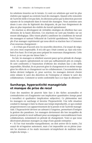 84	 Les « obstacles » de l’entreprise en santé
les solutions trouvées sur le terrain. Ce sont ces solutions qui sont les plus
réalistes par rapport au contexte local des managers. Quand cette remontée
de l’activité réelle n’est pas faite, les décisions prises par la direction peuvent
rajouter de la complexité dans le travail des managers. Nous assistons sans
doute à une crise de légitimité des dirigeants, de par leur éloignement de
plus en plus important des réalités du travail opérationnel.
En réaction se développent de véritables stratégies de rébellion face aux
décisions de la haute direction. Ces réactions ne sont pas fondées sur un
ressort idéologique. Elles visent plutôt à améliorer les conditions de travail
des managers et surtout l’efficacité de l’activité quotidienne. Voici l’exem-
ple d’un manager expérimenté qui nous décrit sa réaction face à l’annonce
d’un nouveau changement :
« Je n’étais pas d’accord avec les nouvelles directives. J’ai essayé de négo-
cier avec mon responsable. Il m’a dit que c’était comme ça. Que cela tom-
bait d’en haut. Ils n’ont pas assez préparé les nouveaux changements. Cette
fois-ci, je ne vais pas me laisser faire ! »
En fait, les managers se rebellent souvent parce qu’en période de change-
ment, les aspects opérationnels ne sont pas suffisamment pris en compte.
Ils sont confrontés à l’injonction d’obtenir des résultats face à des défis
impossibles. Résultat, ils ne peuvent gérer le changement et en même temps
gérer les effets de ce changement sur les collaborateurs. L’accumulation des
tâches devient indigeste et, pour survivre, les managers doivent choisir
entre réduire le suivi des directives de l’entreprise et réduire le suivi des
collaborateurs. Comment se sentir confortable face à ce type de dilemme ?
Surcharge, hyperactivité managériale
et manque de prise de recul
L’une des manières de pouvoir faire face à des tâches accumulées et
contradictoires est d’augmenter son implication quantitative (temps passé
à travailler) et qualitative (implication subjective). Ce phénomène met
les managers en surcharge et favorise l’hyperactivité. Une telle situation
conduit le manager à faire la chasse aux temps improductifs, ce qui conduit
progressivement à un appauvrissement de la pensée et de l’activité managé-
riale. L’hyperactivité devient un calmant à l’angoisse, permettant d’intégrer
la gestion des paradoxes. Les managers deviennent dès lors incapables de
pouvoir prendre le recul suffisant pour accompagner convenablement leurs
collaborateurs, notamment en période de changement. Voici ce que nous
décrivaient plusieurs managers au siège d’une grande entreprise :
•	 « Si l’on veut travailler tranquillement, on doit arriver tôt le matin. J’ai
essayé de m’organiser autrement, mais c’est impossible car en pleine jour-
née les réunions et les mails incessants m’empêchent de maîtriser mon
emploi du temps. »
 