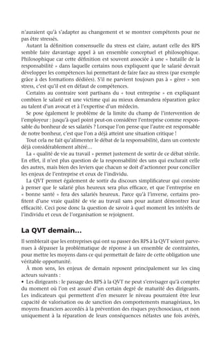 n’auraient qu’à s’adapter au changement et se montrer compétents pour ne
pas être stressés.
Autant la définition consensuelle du stress est claire, autant celle des RPS
semble faire davantage appel à un ensemble conceptuel et philosophique.
Philosophique car cette définition est souvent associée à une « bataille de la
responsabilité » dans laquelle certains nous expliquent que le salarié devrait
développer les compétences lui permettant de faire face au stress (par exemple
grâce à des formations dédiées). S’il ne parvient toujours pas à « gérer » son
stress, c’est qu’il est en défaut de compétences.
Certains au contraire sont partisans du « tout entreprise » en expliquant
combien le salarié est une victime qui au mieux demandera réparation grâce
au talent d’un avocat et à l’expertise d’un médecin.
Se pose également le problème de la limite du champ de l’intervention de
l’employeur : jusqu’à quel point peut-on considérer l’entreprise comme respon-
sable du bonheur de ses salariés ? Lorsque l’on pense que l’autre est responsable
de notre bonheur, c’est que l’on a déjà atteint une situation critique !
Tout cela ne fait qu’alimenter le débat de la responsabilité, dans un contexte
déjà considérablement altéré…
La « qualité de vie au travail » permet justement de sortir de ce débat stérile.
En effet, il n’est plus question de la responsabilité des uns qui exclurait celle
des autres, mais bien des leviers que chacun se doit d’actionner pour concilier
les enjeux de l’entreprise et ceux de l’individu.
La QVT permet également de sortir du discours simplificateur qui consiste
à penser que le salarié plus heureux sera plus efficace, et que l’entreprise en
« bonne santé » fera des salariés heureux. Parce qu’à l’inverse, certains pro-
fitent d’une vraie qualité de vie au travail sans pour autant démontrer leur
efficacité. Ceci pose donc la question de savoir à quel moment les intérêts de
l’individu et ceux de l’organisation se rejoignent.
La QVT demain…
Il semblerait que les entreprises qui ont su passer des RPS à la QVT soient parve-
nues à dépasser la problématique de réponse à un ensemble de contraintes,
pour mettre les moyens dans ce qui permettait de faire de cette obligation une
véritable opportunité.
À mon sens, les enjeux de demain reposent principalement sur les cinq
acteurs suivants :
•	 Les dirigeants : le passage des RPS à la QVT ne peut s’envisager qu’à compter
du moment où l’on est assuré d’un certain degré de maturité des dirigeants.
Les indicateurs qui permettent d’en mesurer le niveau pourraient être leur
capacité de valorisation ou de sanction des comportements managériaux, les
moyens financiers accordés à la prévention des risques psychosociaux, et non
uniquement à la réparation de leurs conséquences néfastes une fois avérés,
 