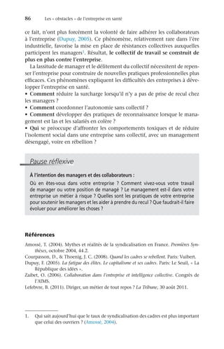 86	 Les « obstacles » de l’entreprise en santé
ce fait, n’ont plus forcément la volonté de faire adhérer les collaborateurs
à l’entreprise (Dupuy, 2005). Ce phénomène, relativement rare dans l’ère
industrielle, favorise la mise en place de résistances collectives auxquelles
participent les managers1. Résultat, le collectif de travail se construit de
plus en plus contre l’entreprise.
La lassitude de manager et le délitement du collectif nécessitent de repen-
ser l’entreprise pour construire de nouvelles pratiques professionnelles plus
efficaces. Ces phénomènes expliquent les difficultés des entreprises à déve-
lopper l’entreprise en santé.
•	 Comment réduire la surcharge lorsqu’il n’y a pas de prise de recul chez
les managers ?
•	 Comment coordonner l’autonomie sans collectif ?
•	 Comment développer des pratiques de reconnaissance lorsque le mana-
gement est las et les salariés en colère ?
•	 Qui se préoccupe d’affronter les comportements toxiques et de réduire
l’isolement social dans une entreprise sans collectif, avec un management
désengagé, voire en rébellion ?
Pause réflexive
À l’intention des managers et des collaborateurs :
Où en êtes-vous dans votre entreprise  ? Comment vivez-vous votre travail
de manager ou votre position de managé ? Le management est-il dans votre
entreprise un métier à risque ? Quelles sont les pratiques de votre entreprise
pour soutenir les managers et les aider à prendre du recul ? Que faudrait-il faire
évoluer pour améliorer les choses ?
Références
Amossé, T. (2004). Mythes et réalités de la syndicalisation en France. Premières Syn-
thèses, octobre 2004, 44.2.
Courpasson, D.,  Thoenig, J. C. (2008). Quand les cadres se rebellent. Paris: Vuibert.
Dupuy, F. (2005). La fatigue des élites. Le capitalisme et ses cadres. Paris: Le Seuil, « La
République des idées ».
Zaibet, O. (2006). Collaboration dans l’entreprise et intelligence collective. Congrès de
l’AIMS.
Lefebvre, B. (2011). Diriger, un métier de tout repos ? La Tribune, 30 août 2011.
1.	 Qui sait aujourd’hui que le taux de syndicalisation des cadres est plus important
que celui des ouvriers ? (Amossé, 2004).
 