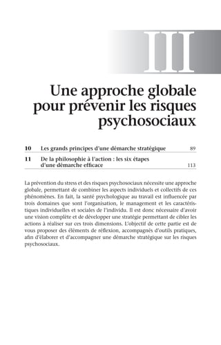 III
Une approche globale
pour prévenir les risques
psychosociaux
10	 Les grands principes d’une démarche stratégique	 89
11	
De la philosophie à l’action : les six étapes
d’une démarche efficace	 113
La prévention du stress et des risques psychosociaux nécessite une approche
globale, permettant de combiner les aspects individuels et collectifs de ces
phénomènes. En fait, la santé psychologique au travail est influencée par
trois domaines que sont l’organisation, le management et les caractéris-
tiques individuelles et sociales de l’individu. Il est donc nécessaire d’avoir
une vision complète et de développer une stratégie permettant de cibler les
actions à réaliser sur ces trois dimensions. L’objectif de cette partie est de
vous proposer des éléments de réflexion, accompagnés d’outils pratiques,
afin d’élaborer et d’accompagner une démarche stratégique sur les risques
psychosociaux.
 