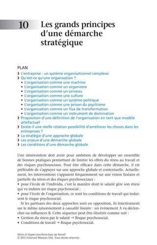 Stress et risques psychosociaux au travail
© 2015 Elsevier Masson SAS. Tous droits réservés.
Les grands principes
d’une démarche
stratégique
PLAN
❯	 L’entreprise : un système organisationnel complexe
❯	 Qu’est-ce qu’une organisation ?
•	 L’organisation comme une machine
•	 L’organisation comme un organisme
•	 L’organisation comme un cerveau
•	 L’organisation comme une culture
•	 L’organisation comme un système politique
•	 L’organisation comme une prison du psychisme
•	 L’organisation comme un flux de transformation
•	 L’organisation comme un instrument de domination
❯	 Proposition d’une définition de l’organisation en tant que modèle
artefactuel
❯	 Existe-il une réelle relation possibilité d’améliorer les choses dans les
entreprises ?
❯	 La stratégie d’une approche globale
❯	 Les enjeux d’une démarche globale
❯	 Les conditions d’une démarche globale
Une intervention doit avoir pour ambition de développer un ensemble
de bonnes pratiques permettant de limiter les effets du stress au travail et
des risques psychosociaux. Pour être efficace dans cette démarche, il est
préférable de s’appuyer sur une approche globale et contextuelle. Actuelle-
ment, les interventions s’appuient fréquemment sur une vision linéaire et
partielle du stress et des risques psychosociaux :
•	 pour l’école de l’individu, c’est la manière dont le salarié gère son stress
qui va induire un risque psychosocial ;
•	 pour l’école de l’organisation, ce sont les conditions de travail qui indui-
sent le risque psychosocial.
Si les partisans des deux approches sont en opposition, ils fonctionnent
sur le même raisonnement à causalité linéaire : un événement A va déclen-
cher ou influencer B. Cette séquence peut être illustrée comme suit :
•	 Gestion du stress par le salarié h Risque psychosocial.
•	 Conditions de travail h Risque psychosocial.
10
 