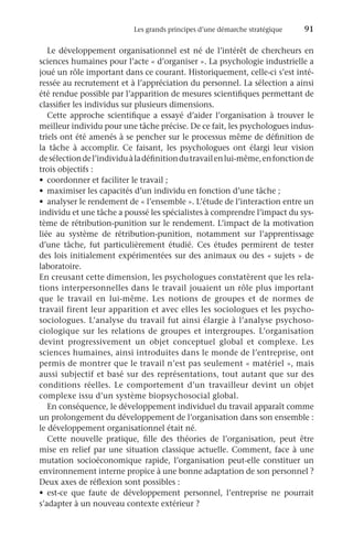 Les grands principes d’une démarche stratégique	 91
Le développement organisationnel est né de l’intérêt de chercheurs en
sciences humaines pour l’acte « d’organiser ». La psychologie industrielle a
joué un rôle important dans ce courant. Historiquement, celle-ci s’est inté-
ressée au recrutement et à l’appréciation du personnel. La sélection a ainsi
été rendue possible par l’apparition de mesures scientifiques permettant de
classifier les individus sur plusieurs dimensions.
Cette approche scientifique a essayé d’aider l’organisation à trouver le
meilleur individu pour une tâche précise. De ce fait, les psychologues indus-
triels ont été amenés à se pencher sur le processus même de définition de
la tâche à accomplir. Ce faisant, les psychologues ont élargi leur vision
desélectiondel’individuàladéfinitiondutravailenlui-même,enfonctionde
trois objectifs :
•	 coordonner et faciliter le travail ;
•	 maximiser les capacités d’un individu en fonction d’une tâche ;
•	 analyser le rendement de « l’ensemble ». L’étude de l’interaction entre un
individu et une tâche a poussé les spécialistes à comprendre l’impact du sys-
tème de rétribution-punition sur le rendement. L’impact de la motivation
liée au système de rétribution-punition, notamment sur l’apprentissage
d’une tâche, fut particulièrement étudié. Ces études permirent de tester
des lois initialement expérimentées sur des animaux ou des « sujets » de
laboratoire.
En creusant cette dimension, les psychologues constatèrent que les rela-
tions interpersonnelles dans le travail jouaient un rôle plus important
que le travail en lui-même. Les notions de groupes et de normes de
travail firent leur apparition et avec elles les sociologues et les psycho-
sociologues. L’analyse du travail fut ainsi élargie à l’analyse psychoso-
ciologique sur les relations de groupes et intergroupes. L’organisation
devint progressivement un objet conceptuel global et complexe. Les
sciences humaines, ainsi introduites dans le monde de l’entreprise, ont
permis de montrer que le travail n’est pas seulement « matériel », mais
aussi subjectif et basé sur des représentations, tout autant que sur des
conditions réelles. Le comportement d’un travailleur devint un objet
complexe issu d’un système biopsychosocial global.
En conséquence, le développement individuel du travail apparaît comme
un prolongement du développement de l’organisation dans son ensemble :
le développement organisationnel était né.
Cette nouvelle pratique, fille des théories de l’organisation, peut être
mise en relief par une situation classique actuelle. Comment, face à une
mutation socioéconomique rapide, l’organisation peut-elle constituer un
environnement interne propice à une bonne adaptation de son personnel ?
Deux axes de réflexion sont possibles :
•	 est-ce que faute de développement personnel, l’entreprise ne pourrait
s’adapter à un nouveau contexte extérieur ?
 