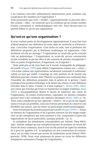 92	 Une approche globale pour prévenir les risques psychosociaux
•	 les relations sont-elles suffisamment harmonieuses pour entraîner une
coopération des membres de l’organisation ?
Nous pressentons que cette « totalité » organisationnelle ne peut être abor-
dée comme « objet » de recherche qu’à la condition qu’un certain nombre
d’outils conceptuels et méthodologiques soit créé. Aussi devons-nous en
priorité définir ce qu’est une organisation.
Qu’est-ce qu’une organisation ?
Si nous voulons parler de développement organisationnel, il nous faut tout
d’abord proposer une définition de notre objet de recherche et d’interven-
tion, c’est-à-dire l’organisation. Cette tâche est rude, tant la profusion des
définitions proposées par la littérature académique est importante. Cette
profusion est-elle un message ? L’organisation ne serait-elle qu’un concept
vide ou polysémique  ? L’organisation ne serait-elle qu’une construction
sociale actualisée au gré des idées et des courants de pensées managériales ?
Doit-on parler d’organisation, d’organisant, ou d’organisé ?
Notre parti pris est de nous baser sur le travail, remarquable de pédagogie,
de Gareth Morgan (1999) pour définir l’organisation comme une « vision »,
c’est-à-dire comme une représentation socialement construite et institution-
nalisée en tant que réalité. L’avantage de cette position est de fournir une
définition pouvant s’insérer dans l’histoire en postulant une continuité dans
l’ensemble des définitions proposées dans la genèse de la gestion. L’autre
avantage d’une position historique et de laisser une chance à cette définition
d’évoluer dans le futur. Comme l’a si bien expliqué E. Morin (1981, 2004),
une vision qui n’évolue pas tend à se transformer en dogme totalitaire. Rojot
(2003) a remarquablement illustré le besoin de relativiser une vision de
l’organisation. En termes d’intervention, cependant, les théories existantes
peuvent tout à fait construire des réponses identiques (Rojot, 2003, p. 13).
Ainsi, nous considérons qu’une approche « relative » de ce qu’est une organi-
sation n’est pas un problème, mais une richesse permettant de conserver une
flexibilité aux acteurs, sans lui retirer un quelconque intérêt praxéologique.
Notre travail part du postulat proposé par Gareth Morgan (1999) : « Toutes
les théories de l’organisation et de la gestion reposent sur des images impli-
cites ou des métaphores qui nous amènent à voir, comprendre et gérer des
organisations de façon particulière, quoique partielle » (p. 3).
La métaphore fut initialement conceptualisée par Aristote. Dans Rhéto-
rique, Aristote indique qu’une métaphore permet de produire un savoir dif-
férent des lieux communs, dans le sens où elle permet de capter les attributs
de A pour les apprêter à B : la métaphore est une construction de connais-
sance sur un objet n’ayant pas encore de symbolisme social élaboré (Witt-
genstein, 1958). Nous nous proposons de passer en revue les différentes
métaphores synonymes d’images de l’organisation.
 