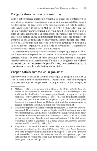 Les grands principes d’une démarche stratégique	 93
L’organisation comme une machine
Celle-ci est considérée comme un ensemble de pièces qui s’imbriquent les
unes dans les autres, et où chacune joue un rôle clairement défini dans le
fonctionnement de l’ensemble. Cette vision mécaniste est celle du matéria-
liste français Julien Offray de la Mettrie2 en 17483. Celui-ci, dans un essai
intitulé L’homme machine, soutient que l’homme est une machine et que le
corps et l’âme répondent à un phénomène mécanique. En conséquence,
cette thèse postule que le comportement humain peut être ramené à un
ensemble de lois de la matière en mouvement. L’auteur rejoint ainsi le fan-
tasme de Galilée dans son désir que la physique devienne loi universelle
de la réalité par l’explication de la matière en mouvement. L’organisation
bureaucratique s’intègre à cette vision du monde.
La caractéristique principale du taylorisme n’est pas que Taylor ait cher-
ché à mécaniser l’organisation du travail, mais le degré auquel il désirait
parvenir. Même si ce courant fut et continue d’être extrême, il nous per-
met de concevoir une première série d’attributs de l’organisation. Celle-ci
est avant tout un processus de planification, de coordination et de
contrôle au service de la réalisation d’une tâche.
L’organisation comme un organisme4
L’inconvénient principal de la vision mécanique de l’organisation était de
faire disparaître la diversité des formes d’organisation. Comment expliquer
qu’il existe des formes d’organisation telles que l’industrie électronique, les
2.	 Médecin et philosophe français, Julien Offray de La Mettrie défendit l’une des
formes les plus radicales du matérialisme. Destiné à l’état ecclésiastique, il fait
ses études chez les Jésuites. Il commence par publier des ouvrages sur des sujets
médicaux. Son livre, Histoire naturelle de l’âme (1745), où il défend des thèses maté-
rialistes, provoque un scandale et lui fait perdre sa place de médecin des gardes
françaises. Il retourne à Leyde en Hollande où il avait fini ses études, puis est
accueilli par Frédéric II de Prusse à Berlin où il reste jusqu’à sa mort.
3.	 Ce courant de pensée fut particulièrement influencé par la Théorie des animaux-
machines de Descartes et des cartésiens, d’après laquelle les animaux sont entiè-
rement assimilables à des machines et n’éprouvent aucune sensation ni aucun
état affectif. Ce concept sera étendu à l’homme par la suite : « Au XVIIe, le nom
de Descartes fait songer bien des gens à «l’animal-machine» (...). Le siècle suivant
n’hésite pas à mettre en circulation et à la portée de tous une conception d’homme-
machine » (Valéry, Variété V, 1944, p. 242).
4.	 L’organisme peut être définit comme assemblage, combinaison, ensemble des
éléments constituant un être vivant (Dictionnaire Trésor de la langue Française).
Déjà cette métaphore était utilisée dans la philosophie : «  Les idées théoriques
sont aujourd’hui demeurées très inférieures aux nécessités pratiques, que, dans
l’état normal de l’organisme social, elles devancent habituellement » (Comte,
Philos. posit., t. 4, 1839-42, p. 11).
 