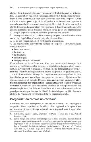 94	 Une approche globale pour prévenir les risques psychosociaux
chaînes de fast-food, des boulangeries ou encore les hôpitaux et les universi-
tés ? L’organisation vue comme un organisme permet de répondre partielle-
ment à cette question. En effet, celle-ci devient alors une « espèce5 », une
«  forme  » ayant pour objectif de répondre à ses besoins en organisant
une relation adaptée à son environnement. De ce fait, il existe une multi-
plicité de formes d’organisation correspondant à des milieux différents. Ce
courant permet de poser plusieurs postulats sur ce qu’est une organisation :
1.	 Chaque organisation et ses membres possèdent des besoins.
2.	 Une organisation est un système ouvert ayant pour contrainte de conser-
ver un fort degré d’homéostasie entre elle et son milieu.
3.	 De ce fait, l’organisation est contingente à son milieu.
4.	 Les organisations peuvent être classées en « espèces » suivant plusieurs
caractéristiques :
•	 l’environnement ;
•	 la stratégie ;
•	 la structure ;
•	 la technique ;
•	 l’engagement du personnel.
Cette réflexion sur les espèces a amené les chercheurs à considérer que, tout
comme les espèces animales, certaines « populations d’organisation » nais-
sent, se développent et meurent, ce phénomène démographique permet-
tant une sélection des organisations les plus adaptées et les plus résistantes.
Au final, en utilisant l’image de l’organisation comme système de rela-
tion d’échange avec son milieu, nous pouvons penser cet objet de manière
souple, complexe et ouverte. De plus, nous envisageons un nouvel attri-
but fondamental de l’organisation : celui d’être avant tout un processus
de survie. Cependant, cette métaphore conserve les principaux défauts des
visions implantant des théories dures dans les sciences humaines : elle ne
prend pas en compte l’espace de liberté, le statut d’agent de l’être humain
et donc de l’humanité constitutive de la vie organisationnelle.
L’organisation comme un cerveau6
L’avantage de cette métaphore est de mettre l’accent sur l’intelligence
adaptative d’une organisation. En effet, celle-ci apprend à s’adapter à son
environnement (apprentissage externe), mais apprend aussi à apprendre
6.	 Partie du système nerveux central logé dans la boîte crânienne des vertébrés et
par extension, centre nerveux des invertébrés correspondant plus ou moins, par
sa position et par ses fonctions, au cerveau des vertébrés (Dictionnaire Trésor de la
langue Française). Du latin cerebellum « (petite) cervelle » (IIe s. av. J.-C., Titinius
dans TLL s.v., 858, 52) « siège de la pensée » (Pétrone dans Oxford lat. Dict.),
diminutif de cerebrum « cerveau » (cérébral).
5.	XIIe  s. vraie espesse «  signe, révélation (de Dieu)  » (Alexis, ms. S, éd. Paris et
Pannier, 1298).
 