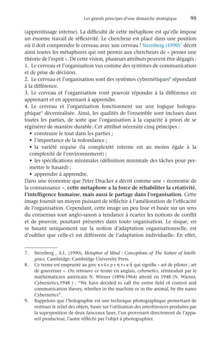 Les grands principes d’une démarche stratégique	 95
(apprentissage interne). La difficulté de cette métaphore est qu’elle impose
un énorme travail de réflexivité. Le chercheur est placé dans une position
où il doit comprendre le cerveau avec son cerveau ! Sternberg (1990)7 décrit
ainsi toutes les métaphores qui ont permis aux chercheurs de « penser une
théorie de l’esprit ». De cette vision, plusieurs attributs peuvent être dégagés :
1.	 Le cerveau et l’organisation vus comme des systèmes de communication
et de prise de décision.
2.	 Le cerveau et l’organisation sont des systèmes cybernétiques8 répondant
à la différence.
3.	Le cerveau et l’organisation vont pouvoir répondre à la différence en
apprenant et en apprenant à apprendre.
4.	Le cerveau et l’organisation fonctionnent sur une logique hologra-
phique9 décentralisée. Ainsi, les qualités de l’ensemble sont incluses dans
toutes les parties, de sorte que l’organisation à la capacité à priori de se
régénérer de manière durable. Cet attribut nécessite cinq principes :
•	 construire le tout dans les parties ;
•	 l’importance de la redondance ;
•	 la variété requise (la complexité interne est au moins égale à la
complexité de l’environnement) ;
•	 les spécifications minimales (définition minimale des tâches pour per-
mettre le hasard) ;
•	 apprendre à apprendre.
Dans une économie que Peter Drucker a décrit comme une « économie de
la connaissance », cette métaphore a la force de réhabiliter la créativité,
l’intelligence humaine, mais aussi le partage dans l’organisation. Cette
image fournit un moyen puissant de réfléchir à l’amélioration de l’efficacité
de l’organisation. Cependant, cette image un peu lisse et basée sur un sens
du consensus tout anglo-saxon a tendance à écarter les notions de conflit
et de pouvoir, pourtant présentes dans toute organisation. Le risque, en
se basant uniquement sur la notion d’adaptation organisationnelle, est
d’oublier que celle-ci est différente de l’adaptation individuelle. En effet,
8.	 Ce terme est emprunté au grec k   ε ρ ν η τ ι k η
′ qui signifie « art de piloter ; art
de gouverner ». On retrouve ce terme en anglais, cybernetics, réintroduit par le
mathématicien américain N. Wiener (1894-1964) attesté en 1948 (N. Wiener,
Cybernetics,1948 ) : “We have decided to call the entire field of control and
communication theory, whether in the machine or in the animal, by the name
Cybernetics”.
7.	 Sternberg , A.L. (1990), Metaphor of Mind : Conceptions of The Nature of Intelli-
gence, Cambridge: Cambridge University Press.
9.	 Rappelons que l’holographie est une technique photographique permettant de
restituer le relief des objets, basée sur l’utilisation des interférences produites par
la superposition de deux faisceaux laser, l’un provenant directement de l’appa-
reil producteur, l’autre réfléchi par l’objet à photographier.
 