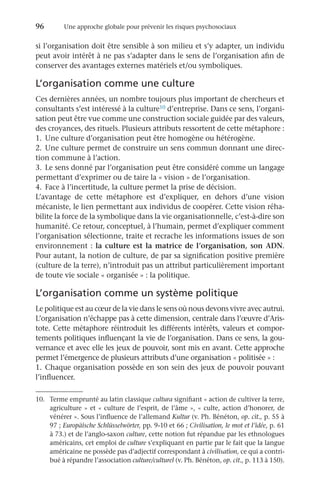96	 Une approche globale pour prévenir les risques psychosociaux
si l’organisation doit être sensible à son milieu et s’y adapter, un individu
peut avoir intérêt à ne pas s’adapter dans le sens de l’organisation afin de
conserver des avantages externes matériels et/ou symboliques.
L’organisation comme une culture
Ces dernières années, un nombre toujours plus important de chercheurs et
consultants s’est intéressé à la culture10 d’entreprise. Dans ce sens, l’organi-
sation peut être vue comme une construction sociale guidée par des valeurs,
des croyances, des rituels. Plusieurs attributs ressortent de cette métaphore :
1.	 Une culture d’organisation peut être homogène ou hétérogène.
2.	Une culture permet de construire un sens commun donnant une direc-
tion commune à l’action.
3.	 Le sens donné par l’organisation peut être considéré comme un langage
permettant d’exprimer ou de taire la « vision » de l’organisation.
4.	 Face à l’incertitude, la culture permet la prise de décision.
L’avantage de cette métaphore est d’expliquer, en dehors d’une vision
mécaniste, le lien permettant aux individus de coopérer. Cette vision réha-
bilite la force de la symbolique dans la vie organisationnelle, c’est-à-dire son
humanité. Ce retour, conceptuel, à l’humain, permet d’expliquer comment
l’organisation sélectionne, traite et recrache les informations issues de son
environnement : la culture est la matrice de l’organisation, son ADN.
Pour autant, la notion de culture, de par sa signification positive première
(culture de la terre), n’introduit pas un attribut particulièrement important
de toute vie sociale « organisée » : la politique.
L’organisation comme un système politique
Le politique est au cœur de la vie dans le sens où nous devons vivre avec autrui.
L’organisation n’échappe pas à cette dimension, centrale dans l’œuvre d’Aris-
tote. Cette métaphore réintroduit les différents intérêts, valeurs et compor-
tements politiques influençant la vie de l’organisation. Dans ce sens, la gou-
vernance et avec elle les jeux de pouvoir, sont mis en avant. Cette approche
permet l’émergence de plusieurs attributs d’une organisation « politisée » :
1.	 Chaque organisation possède en son sein des jeux de pouvoir pouvant
l’influencer.
10.	 Terme emprunté au latin classique cultura signifiant « action de cultiver la terre,
agriculture » et « culture de l’esprit, de l’âme », « culte, action d’honorer, de
vénérer ». Sous l’influence de l’allemand Kultur (v. Ph. Bénéton, op. cit., p. 55 à
97 ; Europäische Schlüsselwörter, pp. 9-10 et 66 ; Civilisation, le mot et l’idée, p. 61
à 73.) et de l’anglo-saxon culture, cette notion fut répandue par les ethnologues
américains, cet emploi de culture s’expliquant en partie par le fait que la langue
américaine ne possède pas d’adjectif correspondant à civilisation, ce qui a contri-
bué à répandre l’association culture/culturel (v. Ph. Bénéton, op. cit., p. 113 à 150).
 