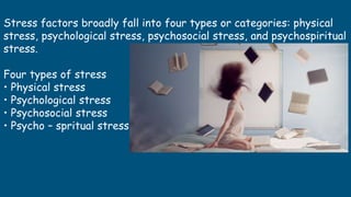 Stress factors broadly fall into four types or categories: physical
stress, psychological stress, psychosocial stress, and psychospiritual
stress.
Four types of stress
• Physical stress
• Psychological stress
• Psychosocial stress
• Psycho – spritual stress
 