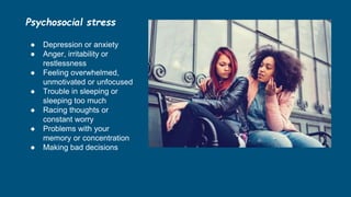 Psychosocial stress
● Depression or anxiety
● Anger, irritability or
restlessness
● Feeling overwhelmed,
unmotivated or unfocused
● Trouble in sleeping or
sleeping too much
● Racing thoughts or
constant worry
● Problems with your
memory or concentration
● Making bad decisions
 