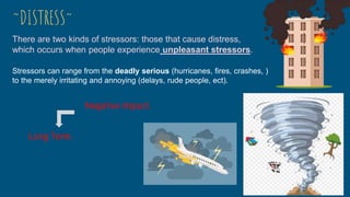 Stressors can range from the deadly serious (hurricanes, fires, crashes, )
to the merely irritating and annoying (delays, rude people, ect).
There are two kinds of stressors: those that cause distress,
which occurs when people experience unpleasant stressors.
~DISTRESS~
Negative impact.
Long Term.
 
