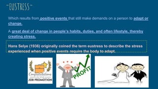~EUSTRESS~
Which results from positive events that still make demands on a person to adapt or
change.
A great deal of change in people’s habits, duties, and often lifestyle, thereby
creating stress.
Hans Selye (1936) originally coined the term eustress to describe the stress
experienced when positive events require the body to adapt.
 