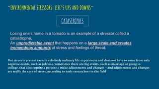 ~ENVIRONMENTAL STRESSORS: LIFE’S UPS AND DOWNS~
CATASTROPHES
Losing one’s home in a tornado is an example of a stressor called a
catastrophe,
An unpredictable event that happens on a large scale and creates
tremendous amounts of stress and feelings of threat.
But stress is present even in relatively ordinary life experiences and does not have to come from only
negative events, such as job loss. Sometimes there are big events, such as marriage or going to
college, that also require a person to make adjustments and changes—and adjustments and changes
are really the core of stress, according to early researchers in the field
 