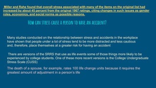 Miller and Rahe found that overall stress associated with many of the items on the original list had
increased by about 45 percent from the original 1967 ratings, citing changes in such issues as gender
roles, economics, and social norms as possible reasons.
Many studies conducted on the relationship between stress and accidents in the workplace
have shown that people under a lot of stress tend to be more distracted and less cautious
and, therefore, place themselves at a greater risk for having an accident
How can stress cause a person to have an accident?
There are versions of the SRRS that use as life events some of those things more likely to be
experienced by college students. One of these more recent versions is the College Undergraduate
Stress Scale (CUSS)
The death of a spouse, for example, rates 100 life change units because it requires the
greatest amount of adjustment in a person’s life
 