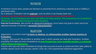 Frustration occurs when people are blocked or prevented from achieving a desired goal or fulfilling a
perceived need.
As a stressor, frustration can be external, such as when a car breaks down ect.
Losses, rejections, failures, and delays are all sources of external frustration.
Obviously, some frustrations are minor and others are more serious. The seriousness of a frustration is
affected by how important the goal or need actually is
Internal frustrations, also known as personal frustrations, occur when the goal or need cannot be
attained because of internal or personal characteristics.
FRUSTRATION
Aggression, or actions meant to harm or destroy, is unfortunately another typical reaction to
frustration.
Trying to “get around” the problem is another way in which people can deal with frustration. Another
possibility is to take out one’s frustrations on less threatening, more available targets, in a process
called displaced aggression.
Anyone who has ever been frustrated by things that occurred at work or school and then later yelled at
another person (such as a spouse, parent, child, etc.) has experienced displaced aggression.
Aggression
 
