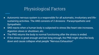 Physiological Factors
● Autonomic nervous system is a responsible for all automatic, involuntary and life-
sustaining activities. The ANS consists of 2 divisions : Parasympathetic and
Sympathetic
● SNS reacts when a human body is subjected to stress like heart rate increases,
digestion slows or shutdown, etc.
● The PNS returns the body to normal functioning after the stress is ended.
● If the stress is great enough and last long enough, the PNS might shut the body
down and cause collapse what people “Nervous Exhaustion”
 