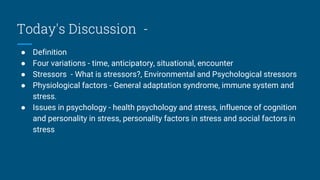 Today's Discussion -
● Definition
● Four variations - time, anticipatory, situational, encounter
● Stressors - What is stressors?, Environmental and Psychological stressors
● Physiological factors - General adaptation syndrome, immune system and
stress.
● Issues in psychology - health psychology and stress, influence of cognition
and personality in stress, personality factors in stress and social factors in
stress
 