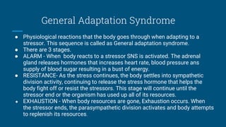 General Adaptation Syndrome
● Physiological reactions that the body goes through when adapting to a
stressor. This sequence is called as General adaptation syndrome.
● There are 3 stages.
● ALARM - When body reacts to a stressor SNS is activated. The adrenal
gland releases hormones that increases heart rate, blood pressure ans
supply of blood sugar resulting in a bust of energy.
● RESISTANCE- As the stress continues, the body settles into sympathetic
division activity, continuing to release the stress hormone that helps the
body fight off or resist the stressors. This stage will continue until the
stressor end or the organism has used up all of its resources.
● EXHAUSTION - When body resources are gone, Exhaustion occurs. When
the stressor ends, the parasympathetic division activates and body attempts
to replenish its resources.
 