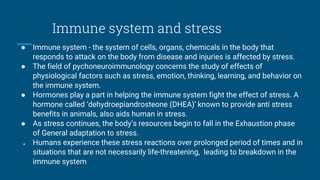Immune system and stress
● Immune system - the system of cells, organs, chemicals in the body that
responds to attack on the body from disease and injuries is affected by stress.
● The field of pychoneuroimmunology concerns the study of effects of
physiological factors such as stress, emotion, thinking, learning, and behavior on
the immune system.
● Hormones play a part in helping the immune system fight the effect of stress. A
hormone called ‘dehydroepiandrosteone (DHEA)’ known to provide anti stress
benefits in animals, also aids human in stress.
● As stress continues, the body’s resources begin to fall in the Exhaustion phase
of General adaptation to stress.
● Humans experience these stress reactions over prolonged period of times and in
situations that are not necessarily life-threatening, leading to breakdown in the
immune system.
 