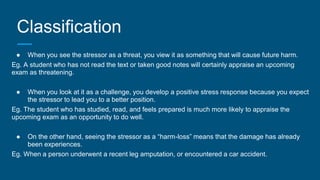 Classification
● When you see the stressor as a threat, you view it as something that will cause future harm.
Eg. A student who has not read the text or taken good notes will certainly appraise an upcoming
exam as threatening.
● When you look at it as a challenge, you develop a positive stress response because you expect
the stressor to lead you to a better position.
Eg. The student who has studied, read, and feels prepared is much more likely to appraise the
upcoming exam as an opportunity to do well.
● On the other hand, seeing the stressor as a “harm-loss” means that the damage has already
been experiences.
Eg. When a person underwent a recent leg amputation, or encountered a car accident.
 