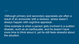 •Although primary and secondary appraisals are often a
result of an encounter with a stressor, stress doesn’t
always happen with cognitive appraisal.
•One example is when a person gets involved in a sudden
disaster, such as an earthquake, and he doesn’t have
more time to think about it, yet he still feels stressful about
the situation.
 