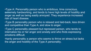 •Type A: Personality person who is ambitious, time conscious,
extremely hardworking, and tends to have high levels of hostility and
anger as well as being easily annoyed. They experience increased
risk of heart disease.
•Type B personality person who is relaxed and laid-back, less driven
and competitive than Type A, and slow to anger.
•Type C personality pleasant but repressed person, who tends to
internalize his or her anger and anxiety and who finds expressing
emotions difficult.
•hardy personality a person who seems to thrive on stress but lacks
the anger and hostility of the Type A personality.
 