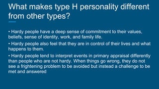What makes type H personality different
from other types?
• Hardy people have a deep sense of commitment to their values,
beliefs, sense of identity, work, and family life.
• Hardy people also feel that they are in control of their lives and what
happens to them.
• Hardy people tend to interpret events in primary appraisal differently
than people who are not hardy. When things go wrong, they do not
see a frightening problem to be avoided but instead a challenge to be
met and answered
 