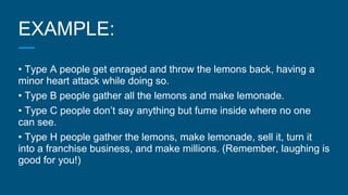 EXAMPLE:
• Type A people get enraged and throw the lemons back, having a
minor heart attack while doing so.
• Type B people gather all the lemons and make lemonade.
• Type C people don’t say anything but fume inside where no one
can see.
• Type H people gather the lemons, make lemonade, sell it, turn it
into a franchise business, and make millions. (Remember, laughing is
good for you!)
 