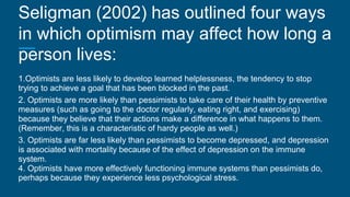 Seligman (2002) has outlined four ways
in which optimism may affect how long a
person lives:
1.Optimists are less likely to develop learned helplessness, the tendency to stop
trying to achieve a goal that has been blocked in the past.
2. Optimists are more likely than pessimists to take care of their health by preventive
measures (such as going to the doctor regularly, eating right, and exercising)
because they believe that their actions make a difference in what happens to them.
(Remember, this is a characteristic of hardy people as well.)
3. Optimists are far less likely than pessimists to become depressed, and depression
is associated with mortality because of the effect of depression on the immune
system.
4. Optimists have more effectively functioning immune systems than pessimists do,
perhaps because they experience less psychological stress.
 