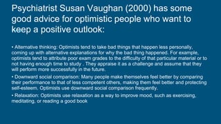 Psychiatrist Susan Vaughan (2000) has some
good advice for optimistic people who want to
keep a positive outlook:
• Alternative thinking: Optimists tend to take bad things that happen less personally,
coming up with alternative explanations for why the bad thing happened. For example,
optimists tend to attribute poor exam grades to the difficulty of that particular material or to
not having enough time to study . They appraise it as a challenge and assume that they
will perform more successfully in the future.
• Downward social comparison: Many people make themselves feel better by comparing
their performance to that of less competent others, making them feel better and protecting
self-esteem. Optimists use downward social comparison frequently.
• Relaxation: Optimists use relaxation as a way to improve mood, such as exercising,
meditating, or reading a good book
 