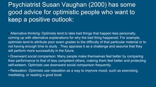 Psychiatrist Susan Vaughan (2000) has some
good advice for optimistic people who want to
keep a positive outlook:
• Alternative thinking: Optimists tend to take bad things that happen less personally,
coming up with alternative explanations for why the bad thing happened. For example,
optimists tend to attribute poor exam grades to the difficulty of that particular material or to
not having enough time to study . They appraise it as a challenge and assume that they
will perform more successfully in the future.
• Downward social comparison: Many people make themselves feel better by comparing
their performance to that of less competent others, making them feel better and protecting
self-esteem. Optimists use downward social comparison frequently.
• Relaxation: Optimists use relaxation as a way to improve mood, such as exercising,
meditating, or reading a good book
 