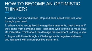 HOW TO BECOME AN OPTIMISTIC
THINKER?
1. When a bad mood strikes, stop and think about what just went
through your head.
2. When you’ve recognized the negative statements, treat them as if
they came from someone else—someone who is trying to make your
life miserable. Think about the damage the statement is doing to you.
3. Argue with those thoughts. Challenge each negative statement
and replace it with a more positive statement.
 