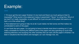 Example:
1.“I’ll never get this term paper finished, it’s too hard and there’s so much going on that it’s
impossible!” What words in this statement makes it pessimistic? “Never” is a long time. Why is it
too hard? Is it really impossible, or just difficult? Is it just one part of the paper that seems so
hard, or is it the whole thing?
2.That statement isn’t going to help me at all, it just makes me feel worse and that makes me
unmotivated to work on the paper.
3.I can finish the term paper. I’m just going to have to devote more time to working on it. I can
make a timetable for finishing the different parts of the paper and stop spending so much time
watching television and escaping into other activities that can wait until the paper is finished. I’ve
been in situations like this before and managed, so I can manage now, too.
 