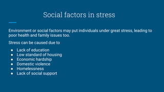Social factors in stress
Environment or social factors may put individuals under great stress, leading to
poor health and family issues too.
Stress can be caused due to
● Lack of education
● Low standard of housing
● Economic hardship
● Domestic violence
● Homelessness
● Lack of social support
 