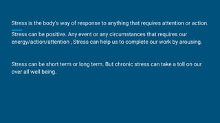 Stress is the body's way of response to anything that requires attention or action.
Stress can be positive. Any event or any circumstances that requires our
energy/action/attention , Stress can help us to complete our work by arousing.
Stress can be short term or long term. But chronic stress can take a toll on our
over all well being.
 