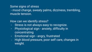 Some signs of stress
- mood change, sweaty palms, dizziness, trembling,
muscle tension.
How can we identify stress?
- Stress is not always easy to recognize.
- Physiological sign - anxiety, difficulty in
concentrating
- Emotional sign - angry, frustrated
- High blood pressure, poor self care, changes in
weight.
 