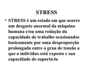 STRESS
• STRESS é um estado em que ocorre
  um desgaste anormal da máquina
  humana e/ou uma redução da
  capacidade de trabalho ocasionados
  basicamente por uma desproporção
  prolongada entre o grau de tensão a
  que o indivíduo está exposto e sua
  capacidade de suportá-la
 