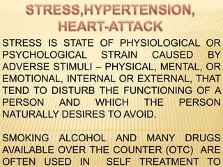 STRESS,HYPERTENSION, HEART-ATTACK STRESS IS STATE OF PHYSIOLOGICAL OR PSYCHOLOGICAL STRAIN CAUSED BY ADVERSE STIMULI – PHYSICAL, MENTAL, OR EMOTIONAL, INTERNAL OR EXTERNAL, THAT TEND TO DISTURB THE FUNCTIONING OF A PERSON AND WHICH THE PERSON NATURALLY DESIRES TO AVOID. SMOKING ALCOHOL AND MANY DRUGS AVAILABLE OVER THE COUNTER (OTC)  ARE OFTEN USED IN  SELF TREATMENT TO ALLEVIATE STRESS. 