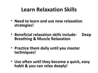 Learn Relaxation Skills
• Need to learn and use new relaxation
strategies!
• Beneficial relaxation skills include- Deep
Breathing & Muscle Relaxation
• Practice them daily until you master
techniques!
• Use often until they become a quick, easy
habit & you can relax deeply!
 