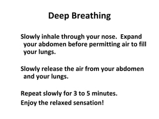 Deep Breathing
Slowly inhale through your nose. Expand
your abdomen before permitting air to fill
your lungs.
Slowly release the air from your abdomen
and your lungs.
Repeat slowly for 3 to 5 minutes.
Enjoy the relaxed sensation!
 