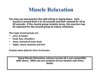 You may use and practice this skill sitting or laying down. Each
muscle is tensed from 5 to 10 seconds and then relaxed for 10 to
20 seconds. If the muscle group remains tense, the exercise may
be repeated for the muscle group to induce relaxation.
The major muscle groups are-
• arms, & hands;
• head, face, shoulders;
• chest, stomach & lower back
• thighs, calves, buttocks and feet
Practice twice daily for 10 to 15 minutes.
Deep Muscle Relaxation reduces tension & is not compatible
with stress. Often we are unaware of our tension and stress
levels.
Muscle Relaxation
 