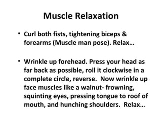 Muscle Relaxation
• Curl both fists, tightening biceps &
forearms (Muscle man pose). Relax…
• Wrinkle up forehead. Press your head as
far back as possible, roll it clockwise in a
complete circle, reverse. Now wrinkle up
face muscles like a walnut- frowning,
squinting eyes, pressing tongue to roof of
mouth, and hunching shoulders. Relax…
 