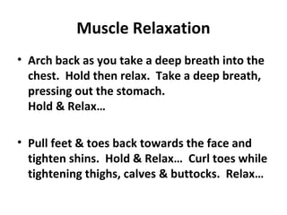 Muscle Relaxation
• Arch back as you take a deep breath into the
chest. Hold then relax. Take a deep breath,
pressing out the stomach.
Hold & Relax…
• Pull feet & toes back towards the face and
tighten shins. Hold & Relax… Curl toes while
tightening thighs, calves & buttocks. Relax…
 