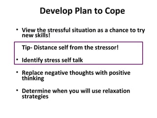 Develop Plan to Cope
• View the stressful situation as a chance to try
new skills!
Tip- Distance self from the stressor!
• Identify stress self talk
• Replace negative thoughts with positive
thinking
• Determine when you will use relaxation
strategies
 