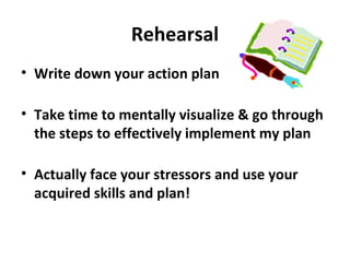 Rehearsal
• Write down your action plan
• Take time to mentally visualize & go through
the steps to effectively implement my plan
• Actually face your stressors and use your
acquired skills and plan!
 