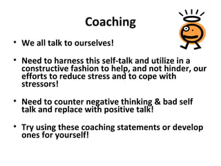 Coaching
• We all talk to ourselves!
• Need to harness this self-talk and utilize in a
constructive fashion to help, and not hinder, our
efforts to reduce stress and to cope with
stressors!
• Need to counter negative thinking & bad self
talk and replace with positive talk!
• Try using these coaching statements or develop
ones for yourself!
 