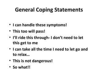 General Coping Statements
• I can handle these symptoms!
• This too will pass!
• I’ll ride this through- I don’t need to let
this get to me
• I can take all the time I need to let go and
to relax…
• This is not dangerous!
• So what!!
 