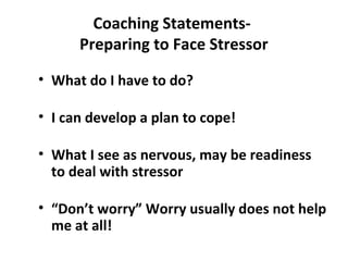 Coaching Statements-
Preparing to Face Stressor
• What do I have to do?
• I can develop a plan to cope!
• What I see as nervous, may be readiness
to deal with stressor
• “Don’t worry” Worry usually does not help
me at all!
 