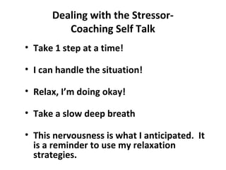 Dealing with the Stressor-
Coaching Self Talk
• Take 1 step at a time!
• I can handle the situation!
• Relax, I’m doing okay!
• Take a slow deep breath
• This nervousness is what I anticipated. It
is a reminder to use my relaxation
strategies.
 