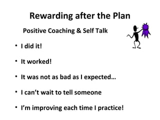 Rewarding after the Plan
Positive Coaching & Self Talk
• I did it!
• It worked!
• It was not as bad as I expected…
• I can’t wait to tell someone
• I’m improving each time I practice!
 